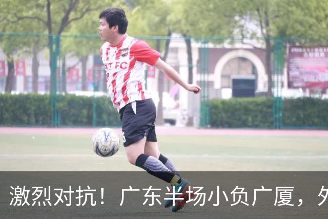 激烈对抗！广东半场小负广厦，外援表现均衡